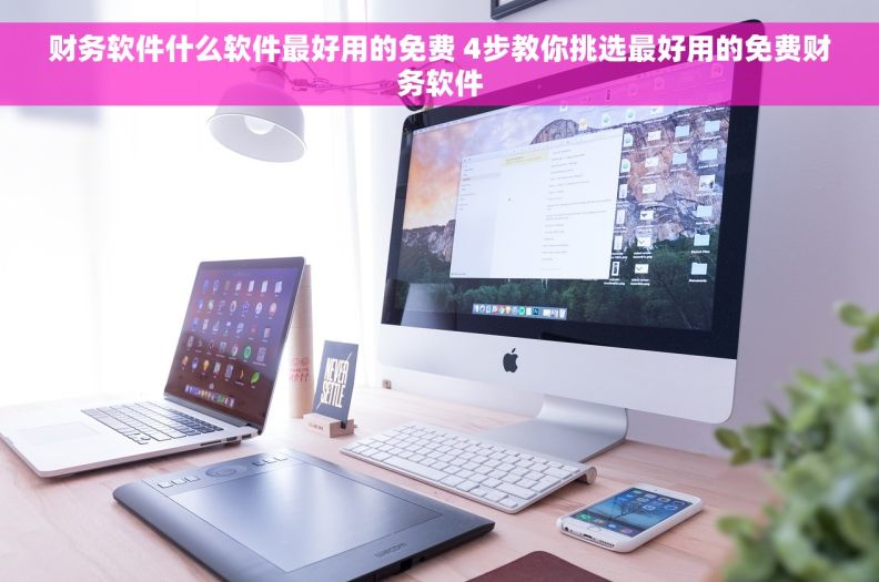 财务软件什么软件最好用的免费 4步教你挑选最好用的免费财务软件