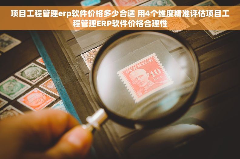项目工程管理erp软件价格多少合适 用4个维度精准评估项目工程管理ERP软件价格合理性