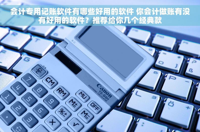 会计专用记账软件有哪些好用的软件 你会计做账有没有好用的软件？推荐给你几个经典款