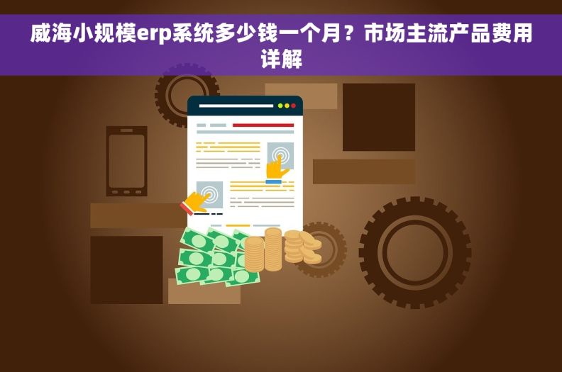 威海小规模erp系统多少钱一个月？市场主流产品费用详解
