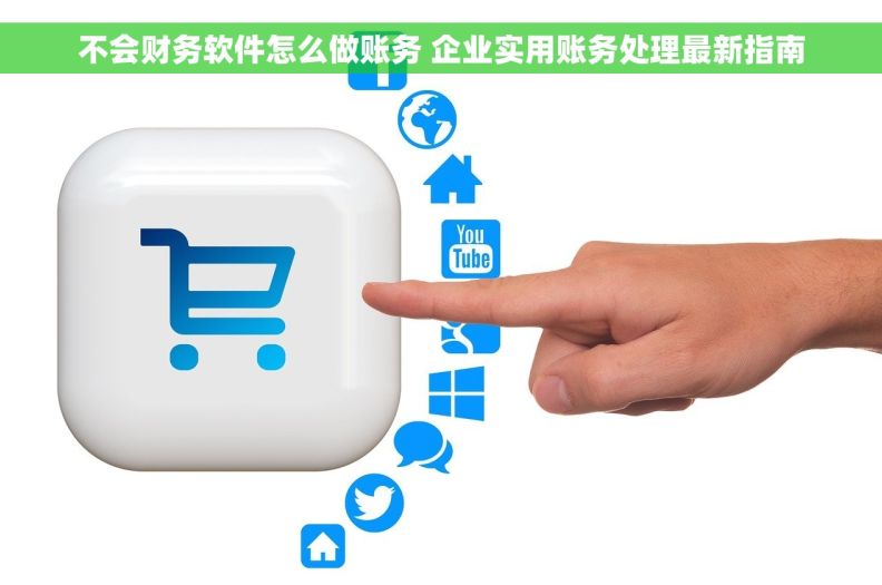不会财务软件怎么做账务 企业实用账务处理最新指南