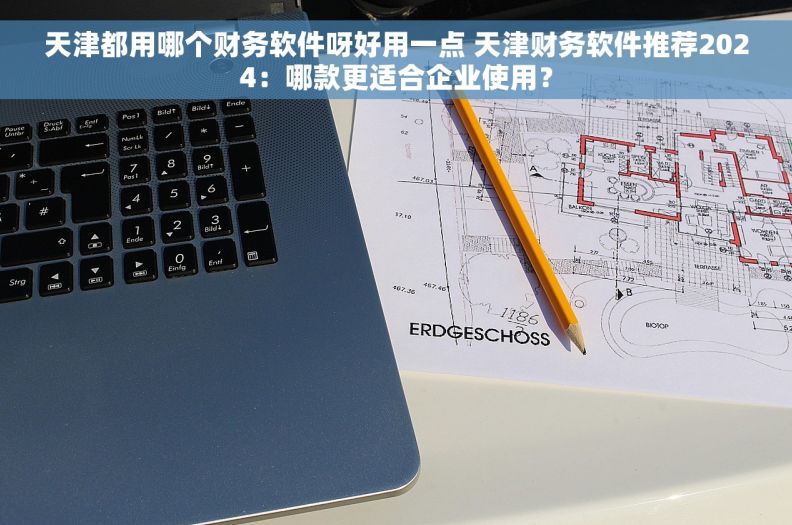 天津都用哪个财务软件呀好用一点 天津财务软件推荐2024：哪款更适合企业使用？