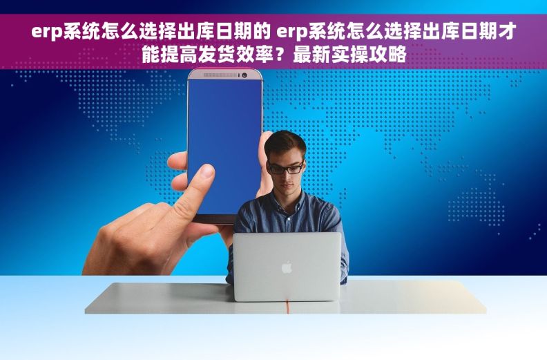 erp系统怎么选择出库日期的 erp系统怎么选择出库日期才能提高发货效率？最新实操攻略