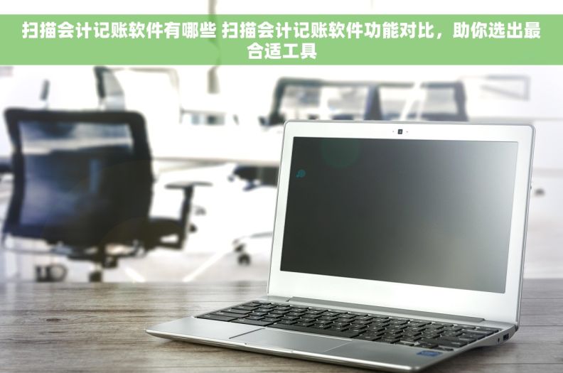 扫描会计记账软件有哪些 扫描会计记账软件功能对比，助你选出最合适工具
