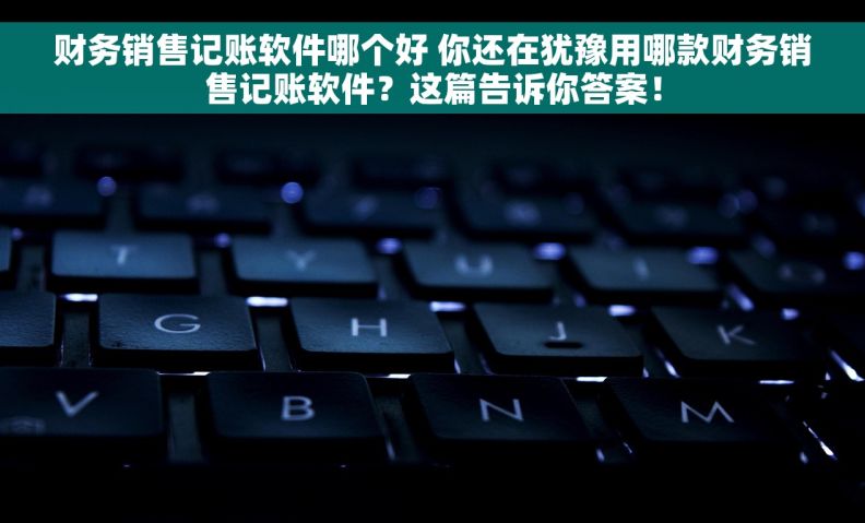 财务销售记账软件哪个好 你还在犹豫用哪款财务销售记账软件？这篇告诉你答案！
