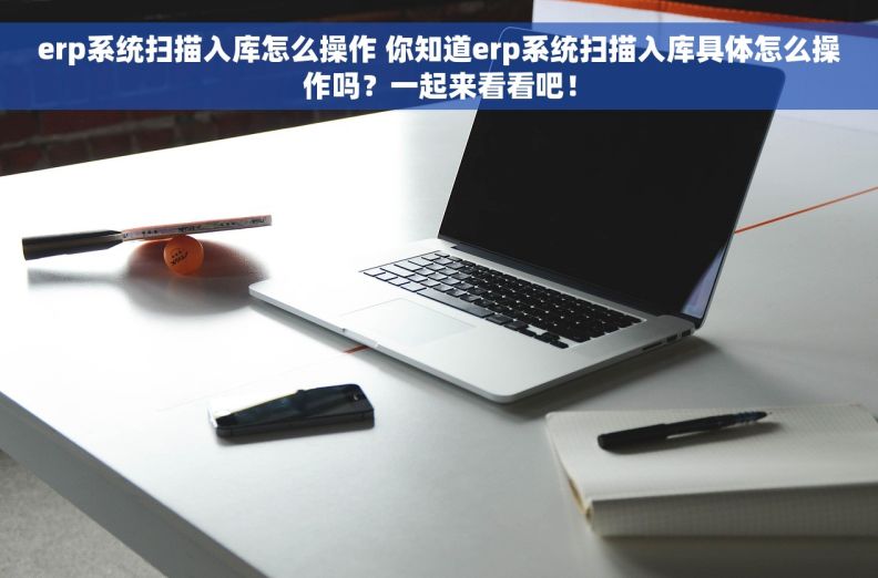 erp系统扫描入库怎么操作 你知道erp系统扫描入库具体怎么操作吗？一起来看看吧！