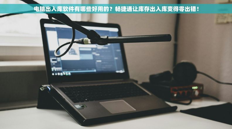 电脑出入库软件有哪些好用的？畅捷通让库存出入库变得零出错！