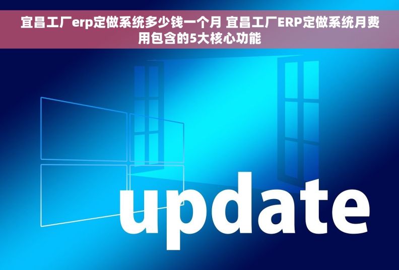 宜昌工厂erp定做系统多少钱一个月 宜昌工厂ERP定做系统月费用包含的5大核心功能