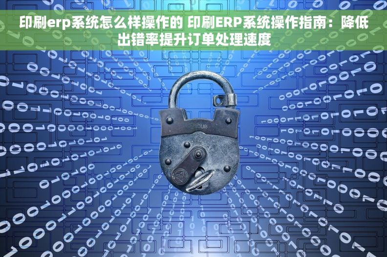 印刷erp系统怎么样操作的 印刷ERP系统操作指南：降低出错率提升订单处理速度