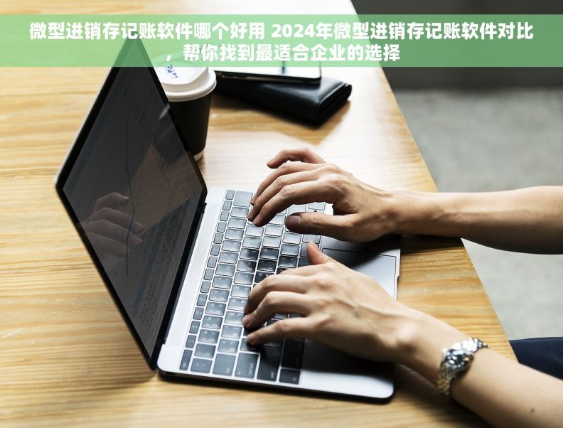 微型进销存记账软件哪个好用 2024年微型进销存记账软件对比，帮你找到最适合企业的选择