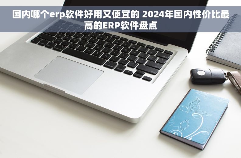 国内哪个erp软件好用又便宜的 2024年国内性价比最高的ERP软件盘点