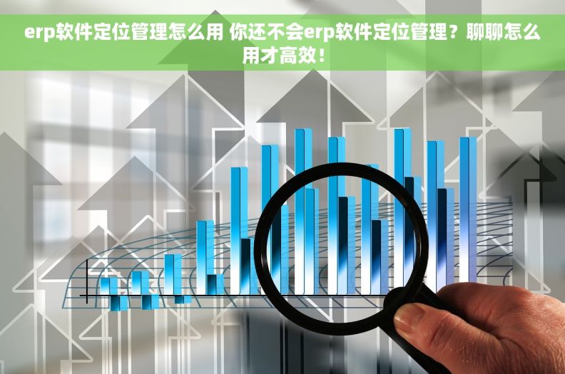 erp软件定位管理怎么用 你还不会erp软件定位管理？聊聊怎么用才高效！