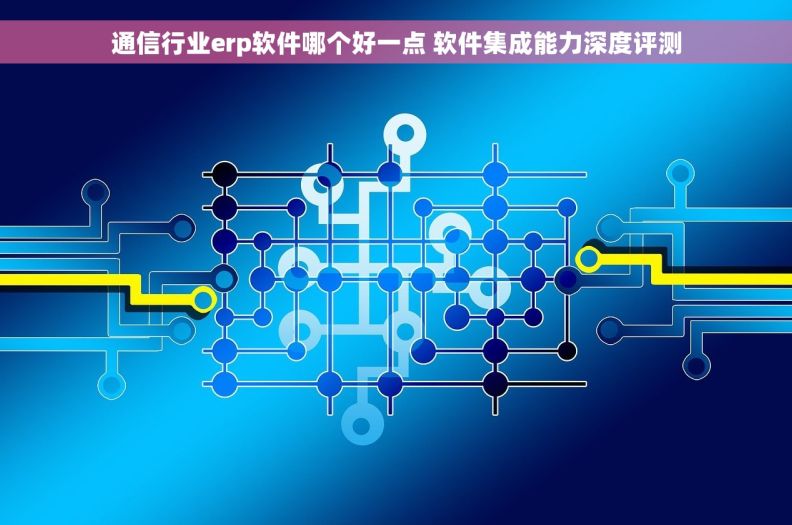 通信行业erp软件哪个好一点 软件集成能力深度评测 通信行业erp软件哪个好一点 软件集成能力深度评测