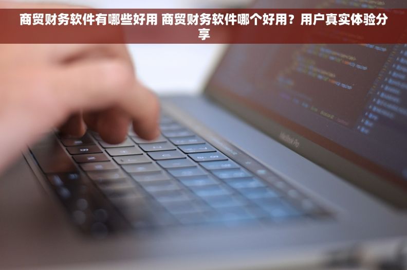 商贸财务软件有哪些好用 商贸财务软件哪个好用?用户真实体验分享 商贸财务软件有哪些好用 商贸财务软件哪个好用?用户真实体验分享