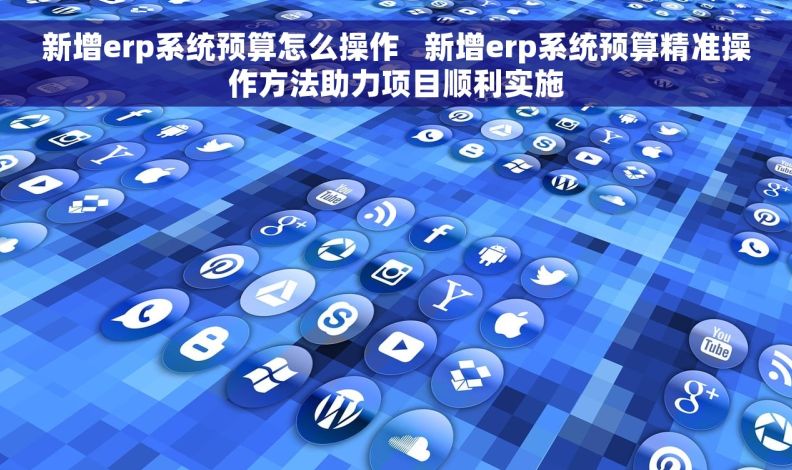 新增erp系统预算怎么操作   新增erp系统预算精准操作方法助力项目顺利实施