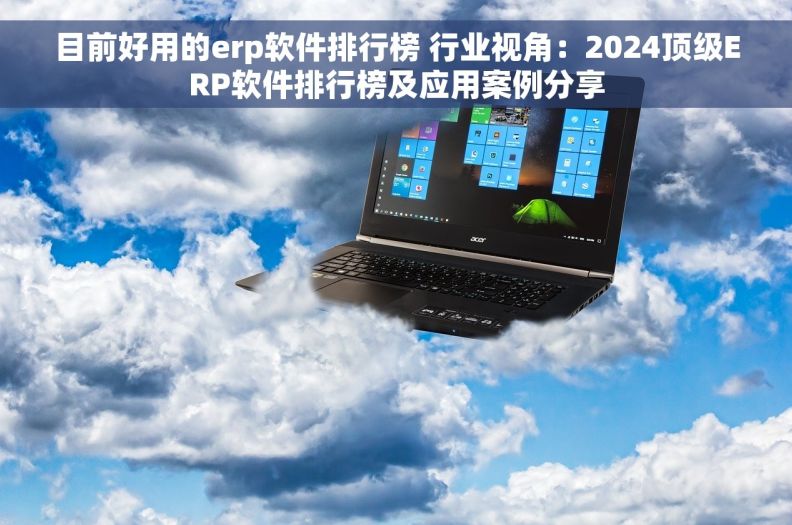 目前好用的erp软件排行榜 行业视角：2024顶级ERP软件排行榜及应用案例分享