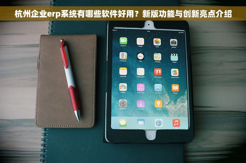 杭州企业erp系统有哪些软件好用？新版功能与创新亮点介绍