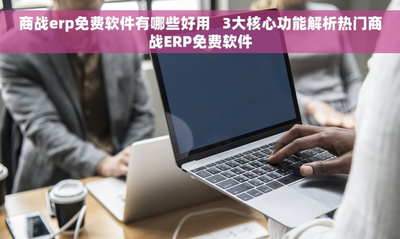 商战erp免费软件有哪些好用   3大核心功能解析热门商战ERP免费软件