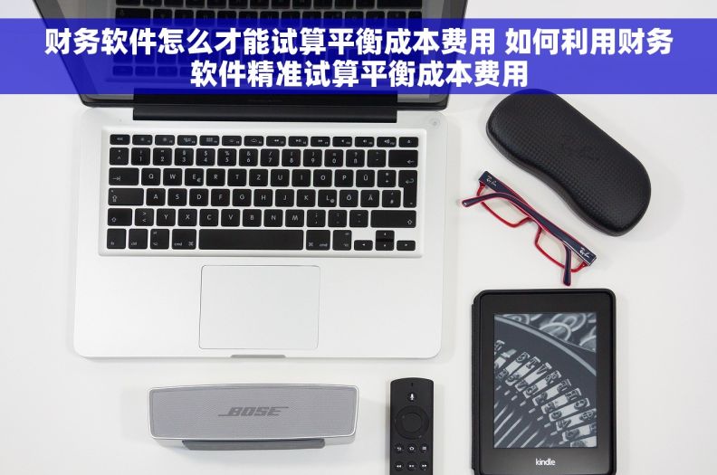 财务软件怎么才能试算平衡成本费用 如何利用财务软件精准试算平衡成本费用 财务软件怎么才能试算平衡成本费用 如何利用财务软件精准试算平衡成本费用