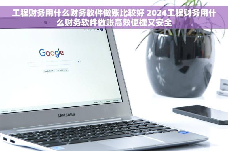 工程财务用什么财务软件做账比较好 2024工程财务用什么财务软件做账高效便捷又安全