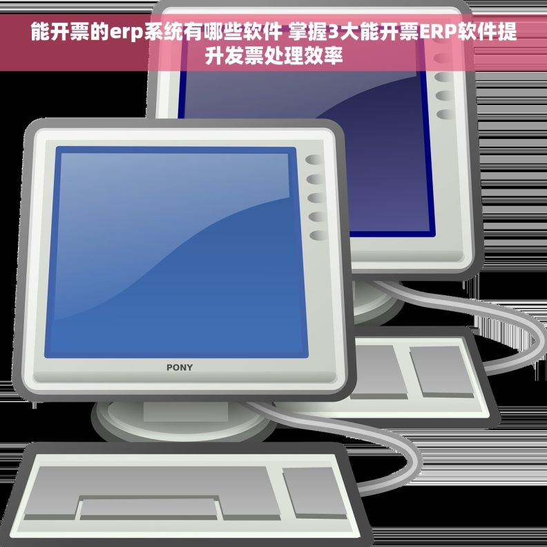 能开票的erp系统有哪些软件 掌握3大能开票ERP软件提升发票处理效率