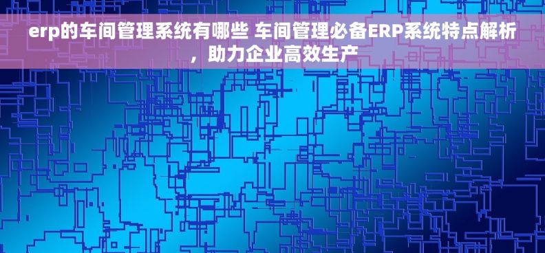 erp的车间管理系统有哪些 车间管理必备ERP系统特点解析，助力企业高效生产