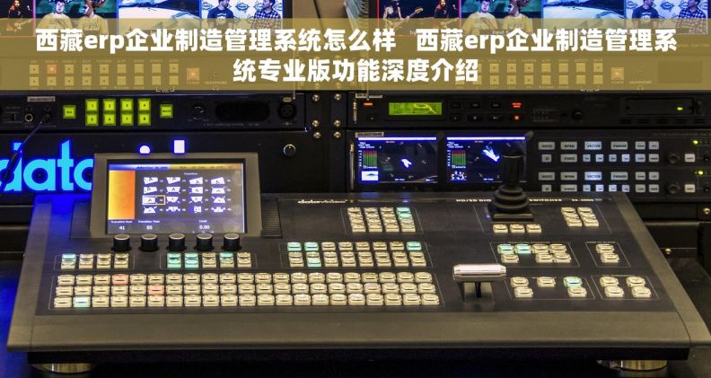西藏erp企业制造管理系统怎么样   西藏erp企业制造管理系统专业版功能深度介绍