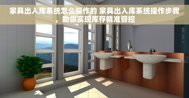 家具出入库系统怎么操作的 家具出入库系统操作步骤，助你实现库存精准管控