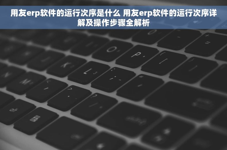 用友erp软件的运行次序是什么 用友erp软件的运行次序详解及操作步骤全解析