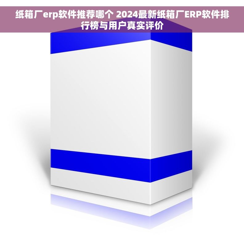 纸箱厂erp软件推荐哪个 2024最新纸箱厂ERP软件排行榜与用户真实评价