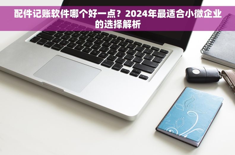 配件记账软件哪个好一点？2024年最适合小微企业的选择解析