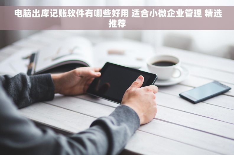  电脑出库记账软件有哪些好用 适合小微企业管理 精选推荐