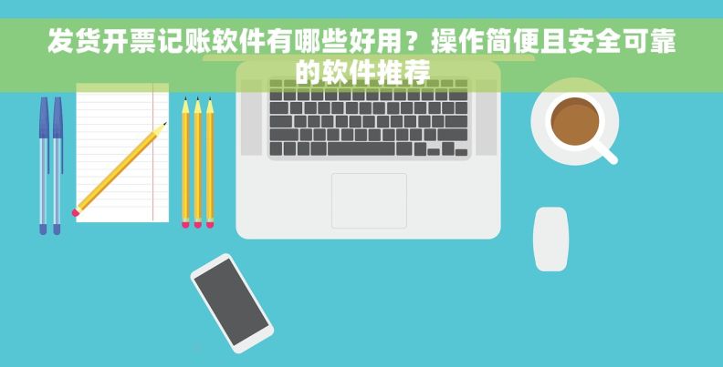 发货开票记账软件有哪些好用？操作简便且安全可靠的软件推荐