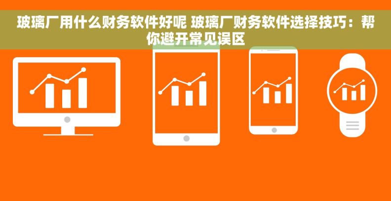 玻璃厂用什么财务软件好呢 玻璃厂财务软件选择技巧：帮你避开常见误区