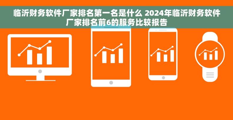 临沂财务软件厂家排名第一名是什么 2024年临沂财务软件厂家排名前6的服务比较报告 临沂财务软件厂家排名第一名是什么 2024年临沂财务软件厂家排名前6的服务比较报告