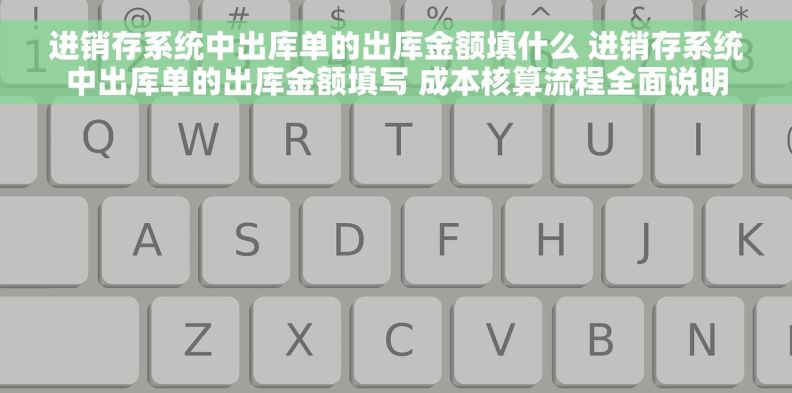 进销存系统中出库单的出库金额填什么 进销存系统中出库单的出库金额填写 成本核算流程全面说明