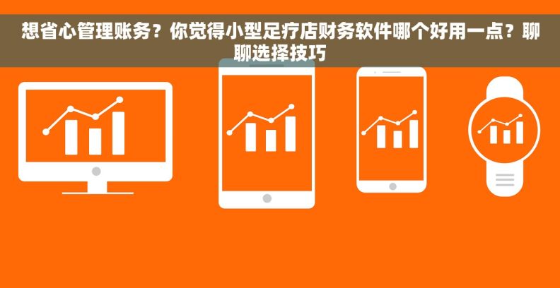想省心管理账务？你觉得小型足疗店财务软件哪个好用一点？聊聊选择技巧