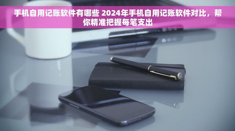 手机自用记账软件有哪些 2024年手机自用记账软件对比，帮你精准把握每笔支出