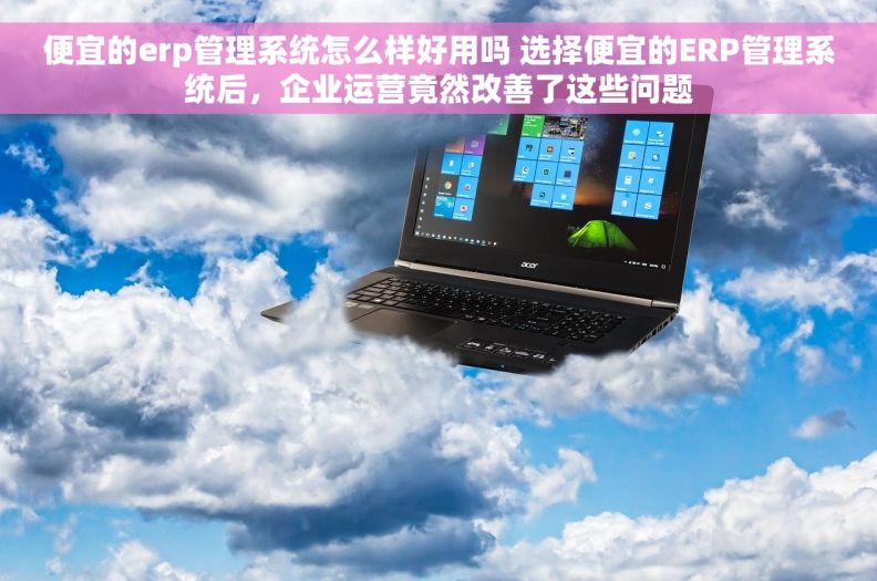 便宜的erp管理系统怎么样好用吗 选择便宜的ERP管理系统后，企业运营竟然改善了这些问题