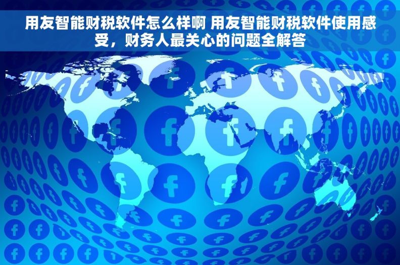 用友智能财税软件怎么样啊 用友智能财税软件使用感受，财务人最关心的问题全解答