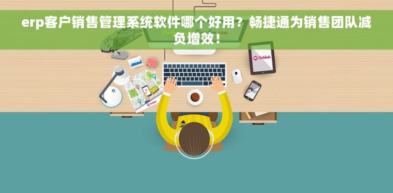 erp客户销售管理系统软件哪个好用？畅捷通为销售团队减负增效！