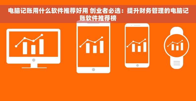 电脑记账用什么软件推荐好用 创业者必选：提升财务管理的电脑记账软件推荐榜