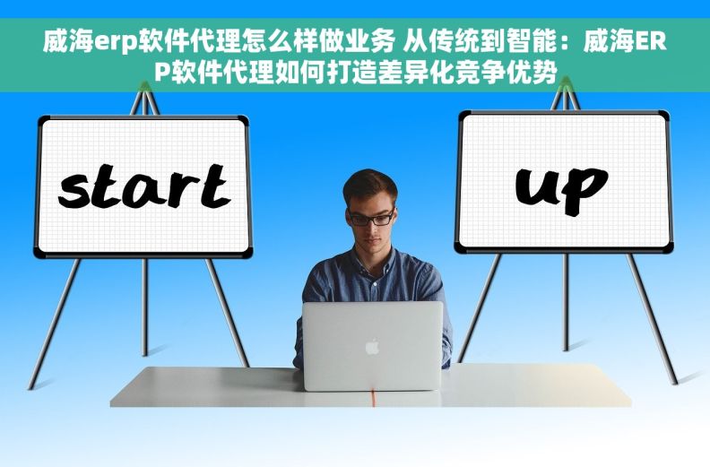 威海erp软件代理怎么样做业务 从传统到智能：威海ERP软件代理如何打造差异化竞争优势
