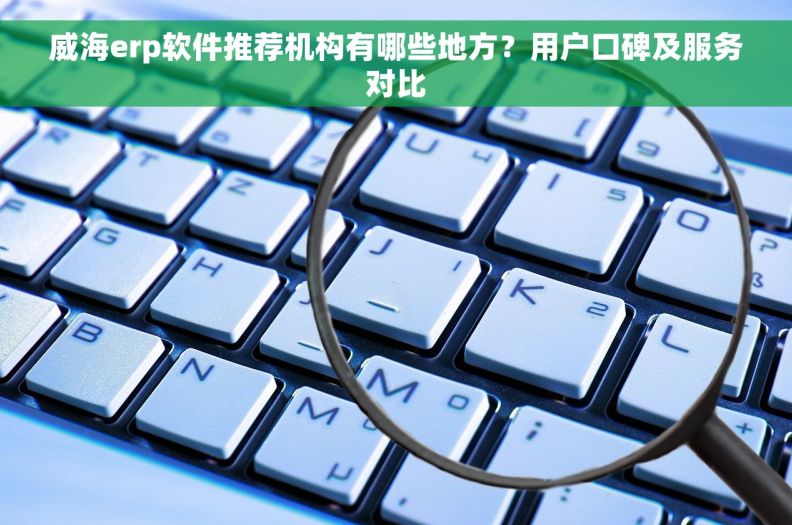 威海erp软件推荐机构有哪些地方？用户口碑及服务对比