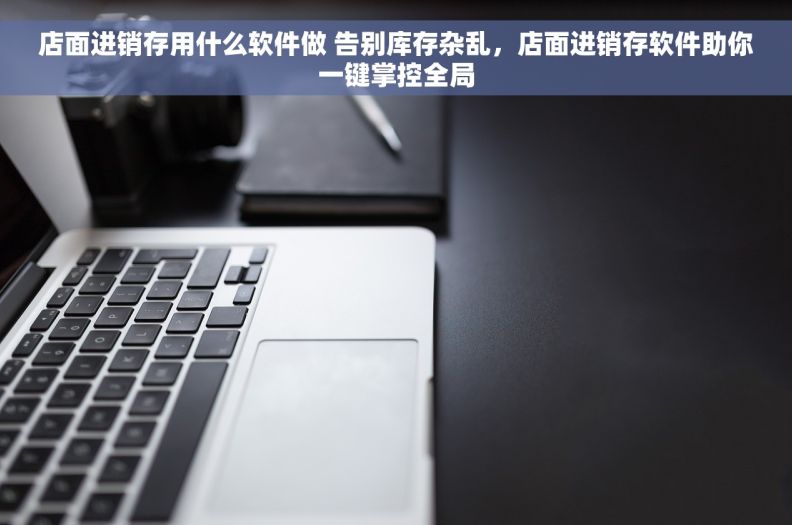 店面进销存用什么软件做 告别库存杂乱，店面进销存软件助你一键掌控全局
