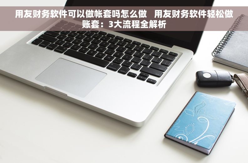 用友财务软件可以做帐套吗怎么做   用友财务软件轻松做账套：3大流程全解析