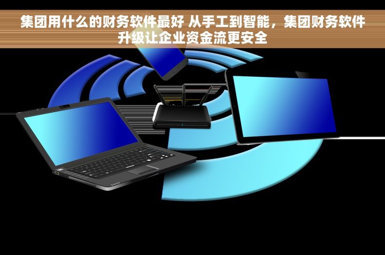 集团用什么的财务软件最好 从手工到智能，集团财务软件升级让企业资金流更安全