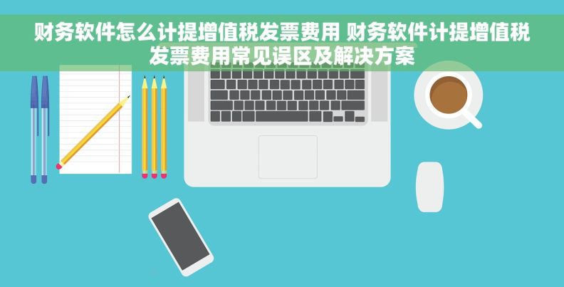 财务软件怎么计提增值税发票费用 财务软件计提增值税发票费用常见误区及解决方案