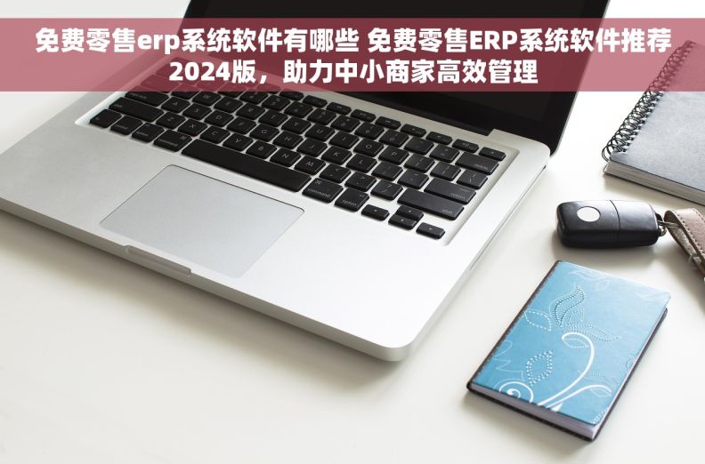 免费零售erp系统软件有哪些 免费零售ERP系统软件推荐2024版，助力中小商家高效管理