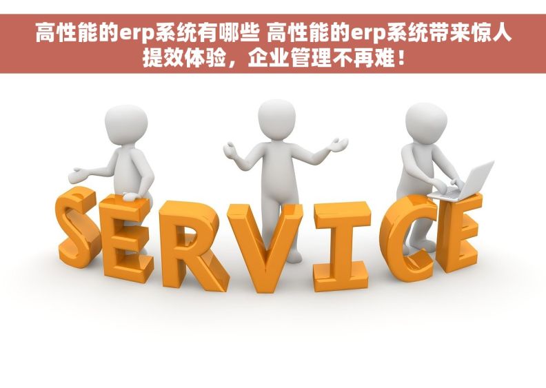 高性能的erp系统有哪些 高性能的erp系统带来惊人提效体验，企业管理不再难！
